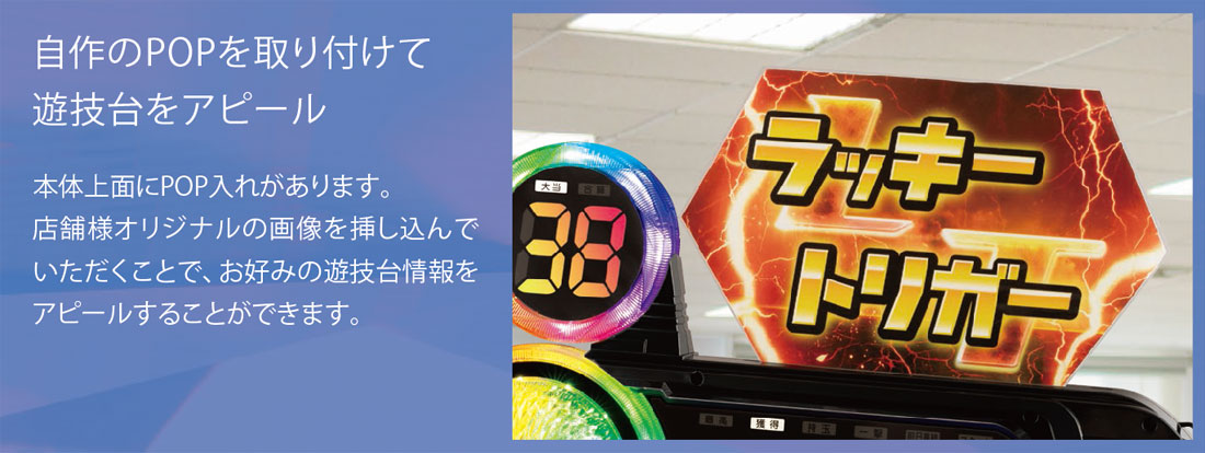 自作のPOPを取り付けて遊技台をアピール。本体上面にPOP入れがあります。店舗様オリジナルの画像を挿し込んでいただくことで、お好みの遊技台情報をアピールすることができます。