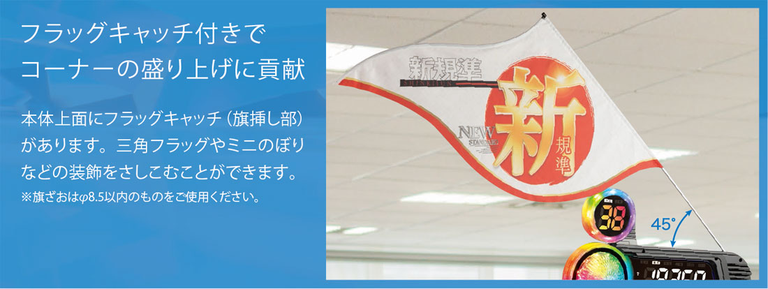 フラッグキャッチ付きでコーナーの盛り上げに貢献。本体上面にフラッグキャッチ（旗挿し部）があります。三角フラッグやミニのぼりなどの装飾をさしこむことができます。※旗ざおはφ8.5以内のものをご使用ください。
